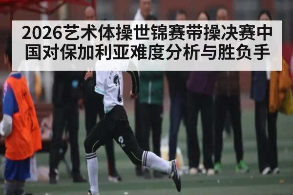 2026艺术体操世锦赛带操决赛中国对保加利亚难度分析与胜负手